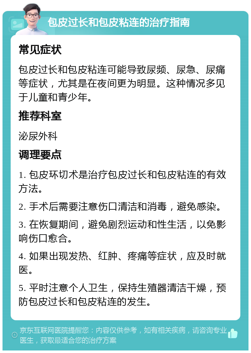 包皮过长和包皮粘连的治疗指南 常见症状 包皮过长和包皮粘连可能导致尿频、尿急、尿痛等症状，尤其是在夜间更为明显。这种情况多见于儿童和青少年。 推荐科室 泌尿外科 调理要点 1. 包皮环切术是治疗包皮过长和包皮粘连的有效方法。 2. 手术后需要注意伤口清洁和消毒，避免感染。 3. 在恢复期间，避免剧烈运动和性生活，以免影响伤口愈合。 4. 如果出现发热、红肿、疼痛等症状，应及时就医。 5. 平时注意个人卫生，保持生殖器清洁干燥，预防包皮过长和包皮粘连的发生。