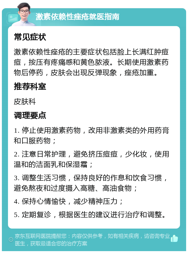 激素依赖性痤疮就医指南 常见症状 激素依赖性痤疮的主要症状包括脸上长满红肿痘痘，按压有疼痛感和黄色脓液。长期使用激素药物后停药，皮肤会出现反弹现象，痤疮加重。 推荐科室 皮肤科 调理要点 1. 停止使用激素药物，改用非激素类的外用药膏和口服药物； 2. 注意日常护理，避免挤压痘痘，少化妆，使用温和的洁面乳和保湿霜； 3. 调整生活习惯，保持良好的作息和饮食习惯，避免熬夜和过度摄入高糖、高油食物； 4. 保持心情愉快，减少精神压力； 5. 定期复诊，根据医生的建议进行治疗和调整。