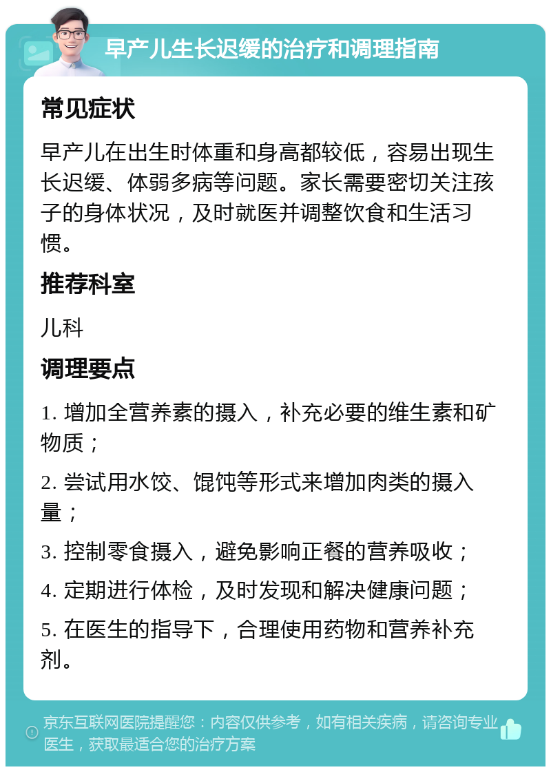 早产儿生长迟缓的治疗和调理指南 常见症状 早产儿在出生时体重和身高都较低，容易出现生长迟缓、体弱多病等问题。家长需要密切关注孩子的身体状况，及时就医并调整饮食和生活习惯。 推荐科室 儿科 调理要点 1. 增加全营养素的摄入，补充必要的维生素和矿物质； 2. 尝试用水饺、馄饨等形式来增加肉类的摄入量； 3. 控制零食摄入，避免影响正餐的营养吸收； 4. 定期进行体检，及时发现和解决健康问题； 5. 在医生的指导下，合理使用药物和营养补充剂。