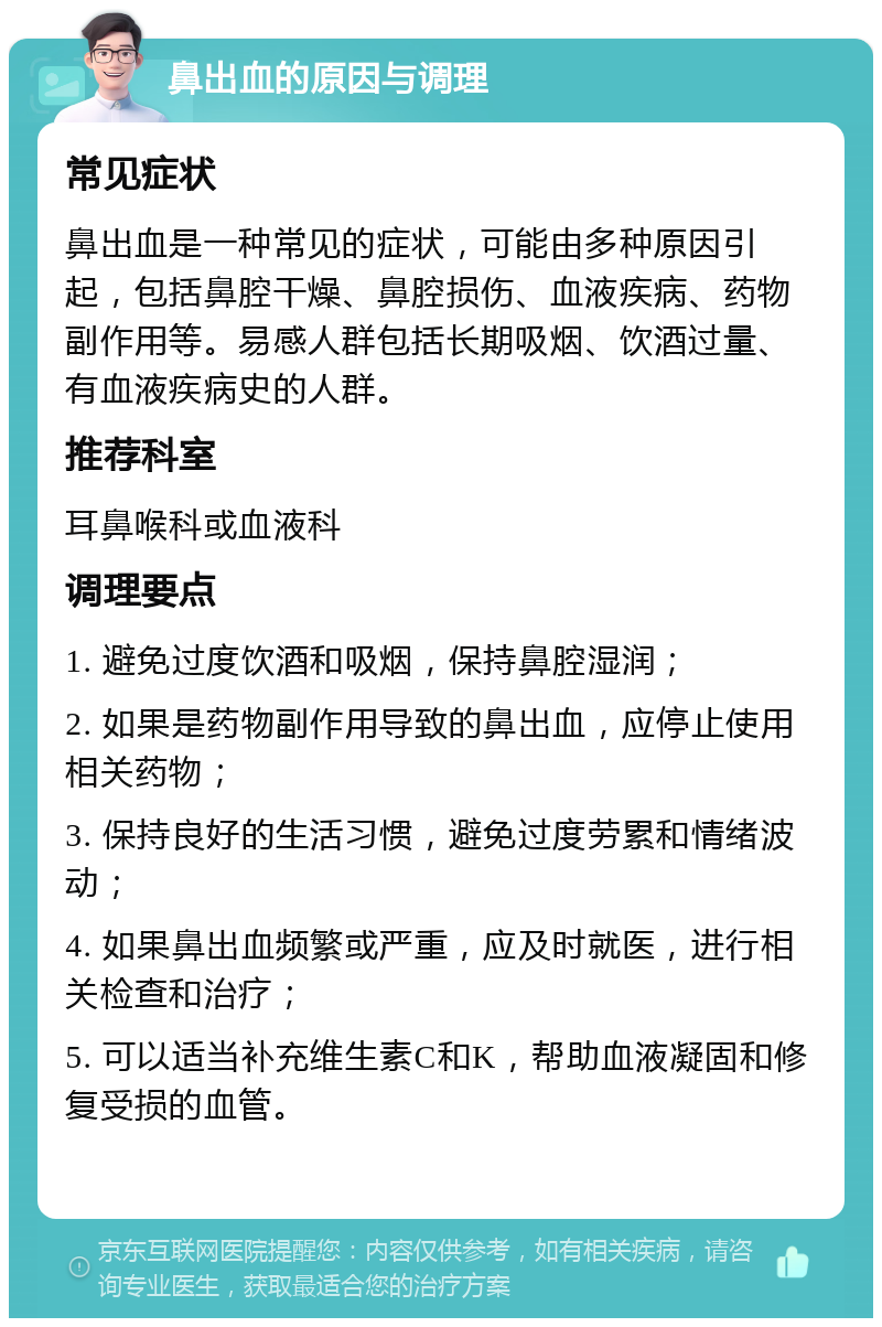 鼻出血的原因与调理 常见症状 鼻出血是一种常见的症状，可能由多种原因引起，包括鼻腔干燥、鼻腔损伤、血液疾病、药物副作用等。易感人群包括长期吸烟、饮酒过量、有血液疾病史的人群。 推荐科室 耳鼻喉科或血液科 调理要点 1. 避免过度饮酒和吸烟，保持鼻腔湿润； 2. 如果是药物副作用导致的鼻出血，应停止使用相关药物； 3. 保持良好的生活习惯，避免过度劳累和情绪波动； 4. 如果鼻出血频繁或严重，应及时就医，进行相关检查和治疗； 5. 可以适当补充维生素C和K，帮助血液凝固和修复受损的血管。