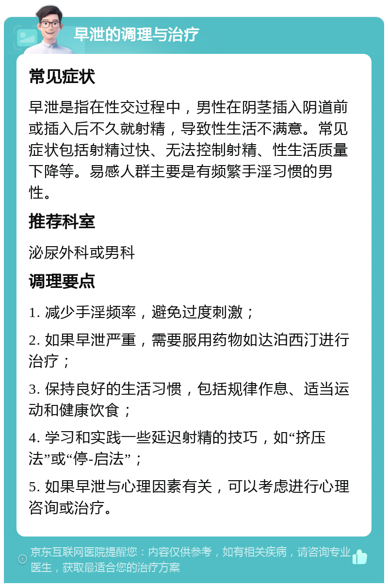 早泄的调理与治疗 常见症状 早泄是指在性交过程中，男性在阴茎插入阴道前或插入后不久就射精，导致性生活不满意。常见症状包括射精过快、无法控制射精、性生活质量下降等。易感人群主要是有频繁手淫习惯的男性。 推荐科室 泌尿外科或男科 调理要点 1. 减少手淫频率，避免过度刺激； 2. 如果早泄严重，需要服用药物如达泊西汀进行治疗； 3. 保持良好的生活习惯，包括规律作息、适当运动和健康饮食； 4. 学习和实践一些延迟射精的技巧，如“挤压法”或“停-启法”； 5. 如果早泄与心理因素有关，可以考虑进行心理咨询或治疗。