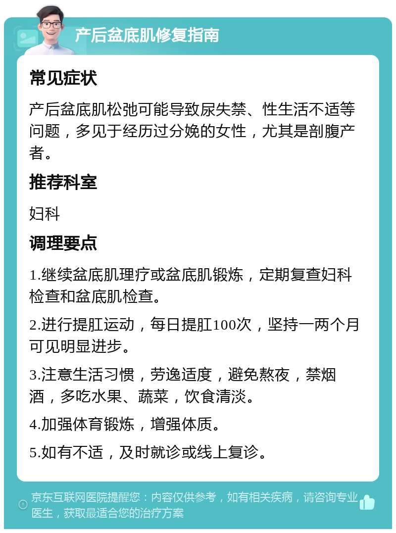 产后盆底肌修复指南 常见症状 产后盆底肌松弛可能导致尿失禁、性生活不适等问题，多见于经历过分娩的女性，尤其是剖腹产者。 推荐科室 妇科 调理要点 1.继续盆底肌理疗或盆底肌锻炼，定期复查妇科检查和盆底肌检查。 2.进行提肛运动，每日提肛100次，坚持一两个月可见明显进步。 3.注意生活习惯，劳逸适度，避免熬夜，禁烟酒，多吃水果、蔬菜，饮食清淡。 4.加强体育锻炼，增强体质。 5.如有不适，及时就诊或线上复诊。