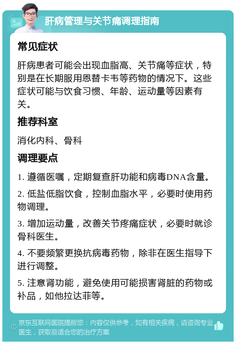 肝病管理与关节痛调理指南 常见症状 肝病患者可能会出现血脂高、关节痛等症状，特别是在长期服用恩替卡韦等药物的情况下。这些症状可能与饮食习惯、年龄、运动量等因素有关。 推荐科室 消化内科、骨科 调理要点 1. 遵循医嘱，定期复查肝功能和病毒DNA含量。 2. 低盐低脂饮食，控制血脂水平，必要时使用药物调理。 3. 增加运动量，改善关节疼痛症状，必要时就诊骨科医生。 4. 不要频繁更换抗病毒药物，除非在医生指导下进行调整。 5. 注意肾功能，避免使用可能损害肾脏的药物或补品，如他拉达菲等。