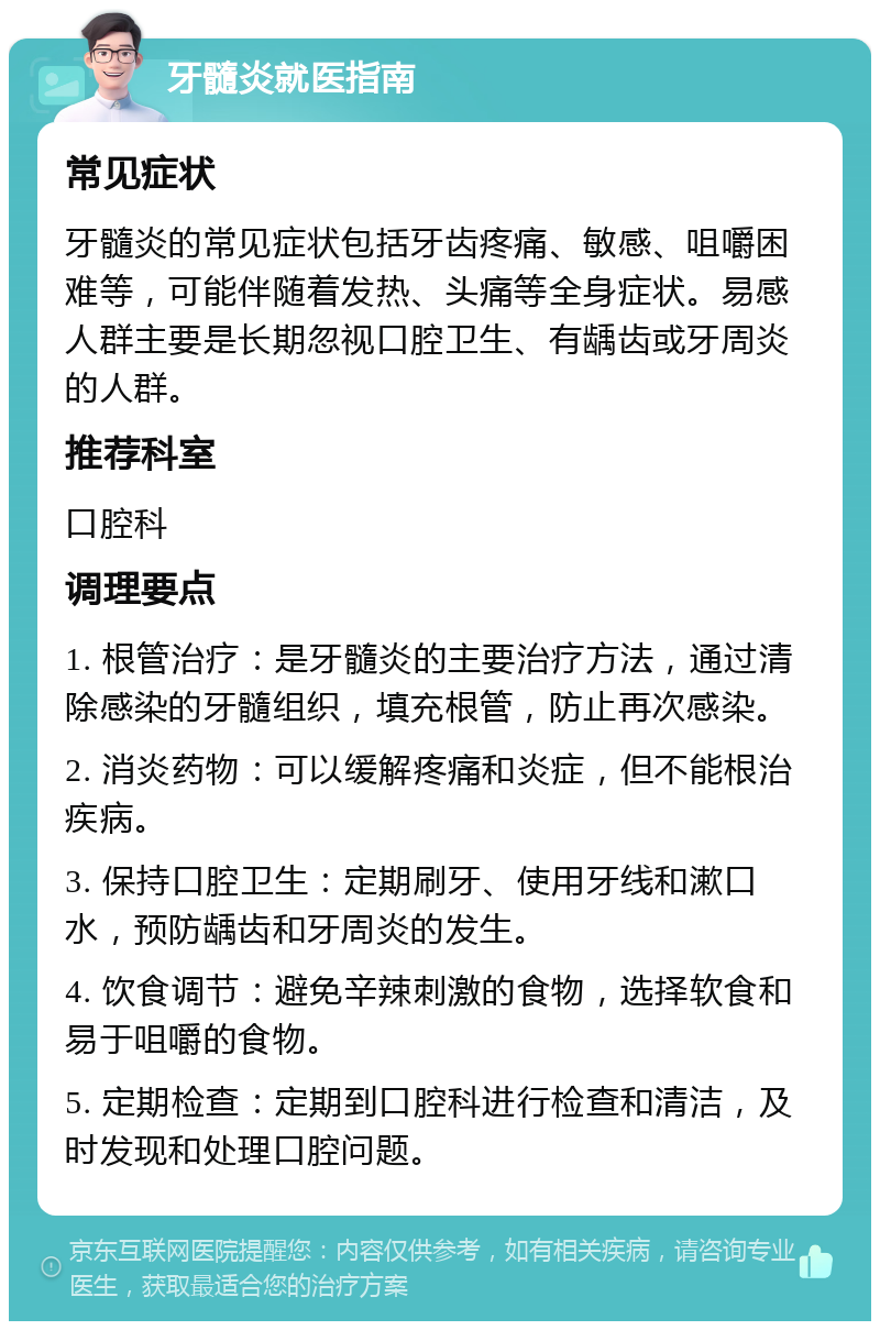 牙髓炎就医指南 常见症状 牙髓炎的常见症状包括牙齿疼痛、敏感、咀嚼困难等，可能伴随着发热、头痛等全身症状。易感人群主要是长期忽视口腔卫生、有龋齿或牙周炎的人群。 推荐科室 口腔科 调理要点 1. 根管治疗：是牙髓炎的主要治疗方法，通过清除感染的牙髓组织，填充根管，防止再次感染。 2. 消炎药物：可以缓解疼痛和炎症，但不能根治疾病。 3. 保持口腔卫生：定期刷牙、使用牙线和漱口水，预防龋齿和牙周炎的发生。 4. 饮食调节：避免辛辣刺激的食物，选择软食和易于咀嚼的食物。 5. 定期检查：定期到口腔科进行检查和清洁，及时发现和处理口腔问题。