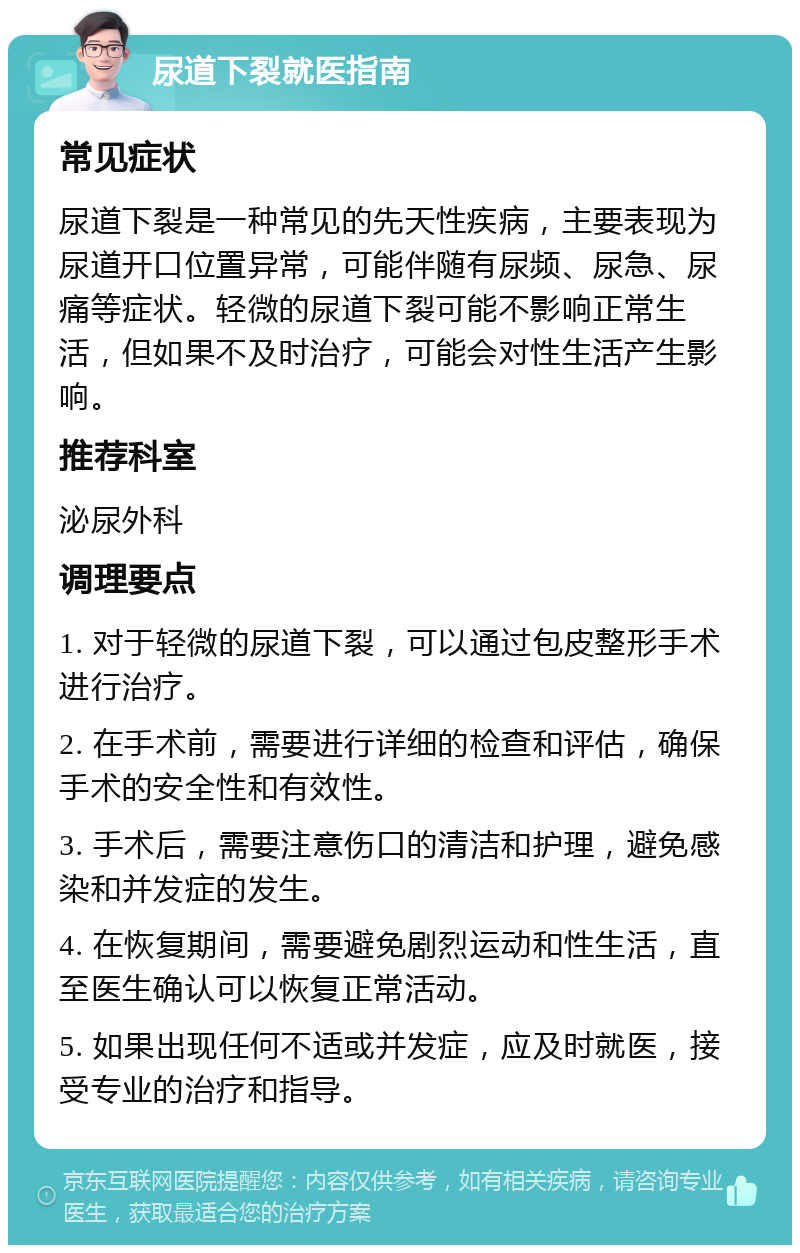 尿道下裂就医指南 常见症状 尿道下裂是一种常见的先天性疾病，主要表现为尿道开口位置异常，可能伴随有尿频、尿急、尿痛等症状。轻微的尿道下裂可能不影响正常生活，但如果不及时治疗，可能会对性生活产生影响。 推荐科室 泌尿外科 调理要点 1. 对于轻微的尿道下裂，可以通过包皮整形手术进行治疗。 2. 在手术前，需要进行详细的检查和评估，确保手术的安全性和有效性。 3. 手术后，需要注意伤口的清洁和护理，避免感染和并发症的发生。 4. 在恢复期间，需要避免剧烈运动和性生活，直至医生确认可以恢复正常活动。 5. 如果出现任何不适或并发症，应及时就医，接受专业的治疗和指导。