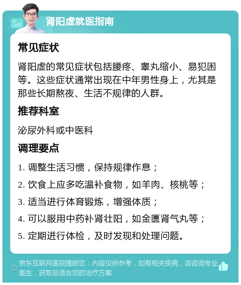 肾阳虚就医指南 常见症状 肾阳虚的常见症状包括腰疼、睾丸缩小、易犯困等。这些症状通常出现在中年男性身上，尤其是那些长期熬夜、生活不规律的人群。 推荐科室 泌尿外科或中医科 调理要点 1. 调整生活习惯，保持规律作息； 2. 饮食上应多吃温补食物，如羊肉、核桃等； 3. 适当进行体育锻炼，增强体质； 4. 可以服用中药补肾壮阳，如金匮肾气丸等； 5. 定期进行体检，及时发现和处理问题。