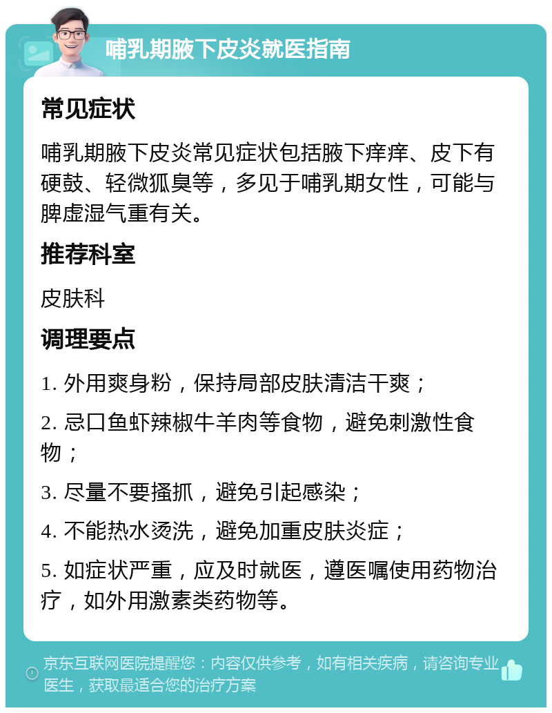 哺乳期腋下皮炎就医指南 常见症状 哺乳期腋下皮炎常见症状包括腋下痒痒、皮下有硬鼓、轻微狐臭等，多见于哺乳期女性，可能与脾虚湿气重有关。 推荐科室 皮肤科 调理要点 1. 外用爽身粉，保持局部皮肤清洁干爽； 2. 忌口鱼虾辣椒牛羊肉等食物，避免刺激性食物； 3. 尽量不要搔抓，避免引起感染； 4. 不能热水烫洗，避免加重皮肤炎症； 5. 如症状严重，应及时就医，遵医嘱使用药物治疗，如外用激素类药物等。