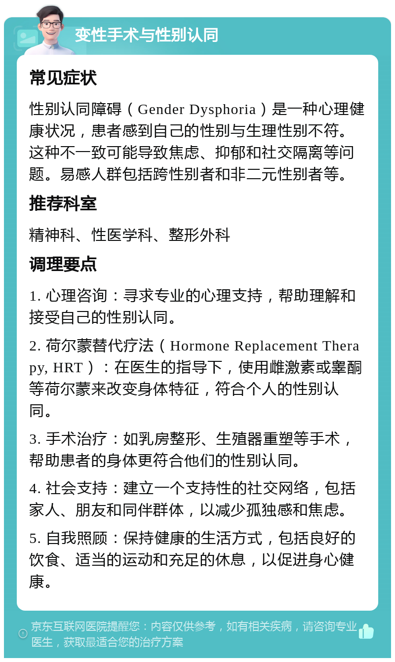 变性手术与性别认同 常见症状 性别认同障碍（Gender Dysphoria）是一种心理健康状况，患者感到自己的性别与生理性别不符。这种不一致可能导致焦虑、抑郁和社交隔离等问题。易感人群包括跨性别者和非二元性别者等。 推荐科室 精神科、性医学科、整形外科 调理要点 1. 心理咨询：寻求专业的心理支持，帮助理解和接受自己的性别认同。 2. 荷尔蒙替代疗法（Hormone Replacement Therapy, HRT）：在医生的指导下，使用雌激素或睾酮等荷尔蒙来改变身体特征，符合个人的性别认同。 3. 手术治疗：如乳房整形、生殖器重塑等手术，帮助患者的身体更符合他们的性别认同。 4. 社会支持：建立一个支持性的社交网络，包括家人、朋友和同伴群体，以减少孤独感和焦虑。 5. 自我照顾：保持健康的生活方式，包括良好的饮食、适当的运动和充足的休息，以促进身心健康。