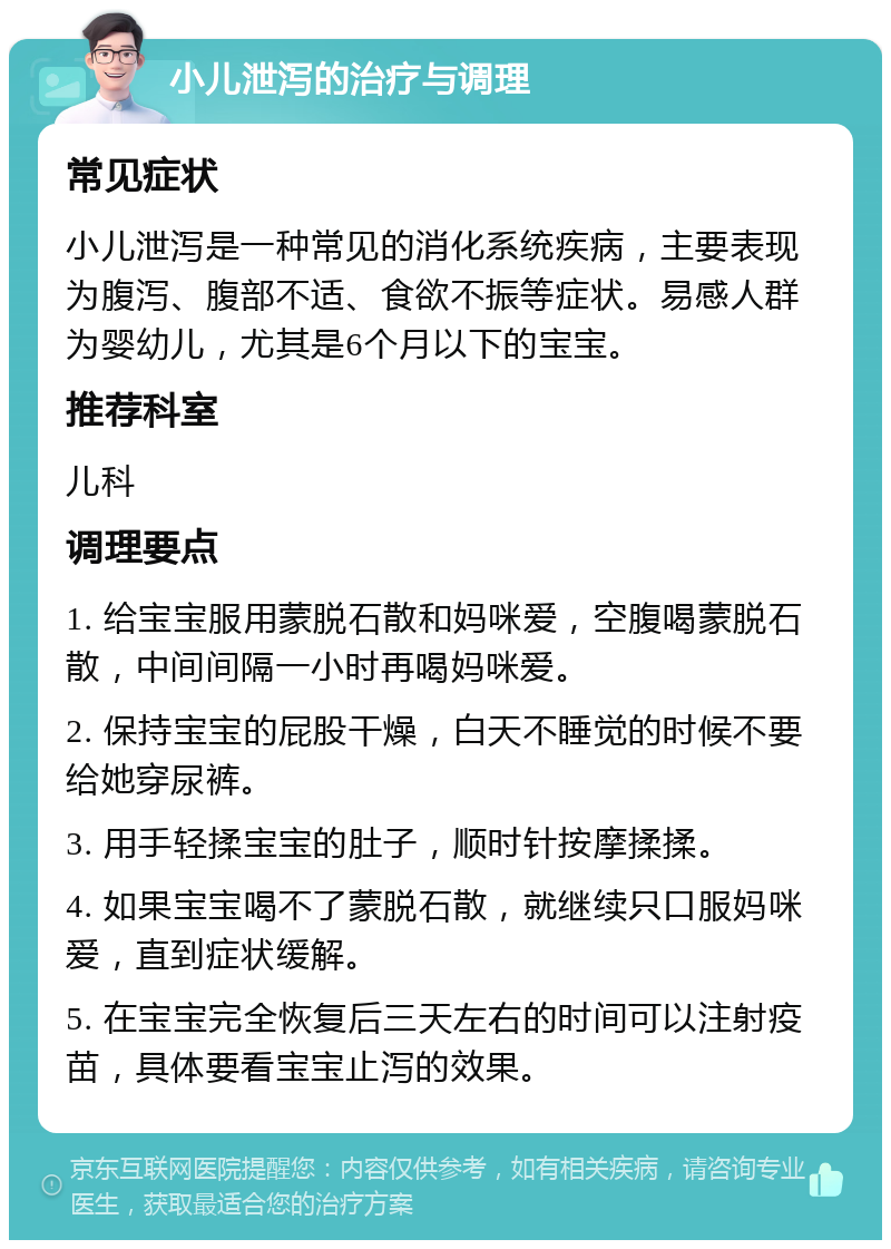 小儿泄泻的治疗与调理 常见症状 小儿泄泻是一种常见的消化系统疾病，主要表现为腹泻、腹部不适、食欲不振等症状。易感人群为婴幼儿，尤其是6个月以下的宝宝。 推荐科室 儿科 调理要点 1. 给宝宝服用蒙脱石散和妈咪爱，空腹喝蒙脱石散，中间间隔一小时再喝妈咪爱。 2. 保持宝宝的屁股干燥，白天不睡觉的时候不要给她穿尿裤。 3. 用手轻揉宝宝的肚子，顺时针按摩揉揉。 4. 如果宝宝喝不了蒙脱石散，就继续只口服妈咪爱，直到症状缓解。 5. 在宝宝完全恢复后三天左右的时间可以注射疫苗，具体要看宝宝止泻的效果。