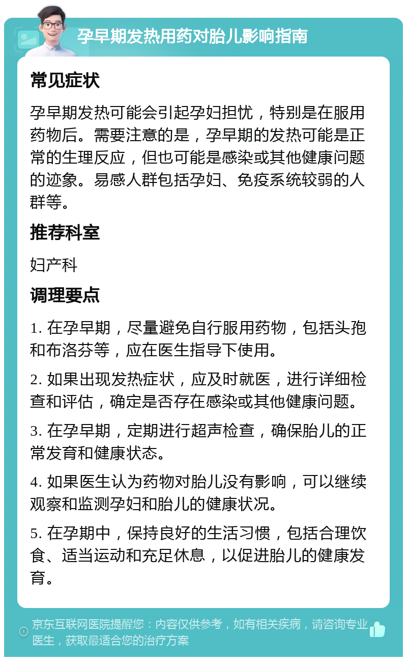 孕早期发热用药对胎儿影响指南 常见症状 孕早期发热可能会引起孕妇担忧，特别是在服用药物后。需要注意的是，孕早期的发热可能是正常的生理反应，但也可能是感染或其他健康问题的迹象。易感人群包括孕妇、免疫系统较弱的人群等。 推荐科室 妇产科 调理要点 1. 在孕早期，尽量避免自行服用药物，包括头孢和布洛芬等，应在医生指导下使用。 2. 如果出现发热症状，应及时就医，进行详细检查和评估，确定是否存在感染或其他健康问题。 3. 在孕早期，定期进行超声检查，确保胎儿的正常发育和健康状态。 4. 如果医生认为药物对胎儿没有影响，可以继续观察和监测孕妇和胎儿的健康状况。 5. 在孕期中，保持良好的生活习惯，包括合理饮食、适当运动和充足休息，以促进胎儿的健康发育。