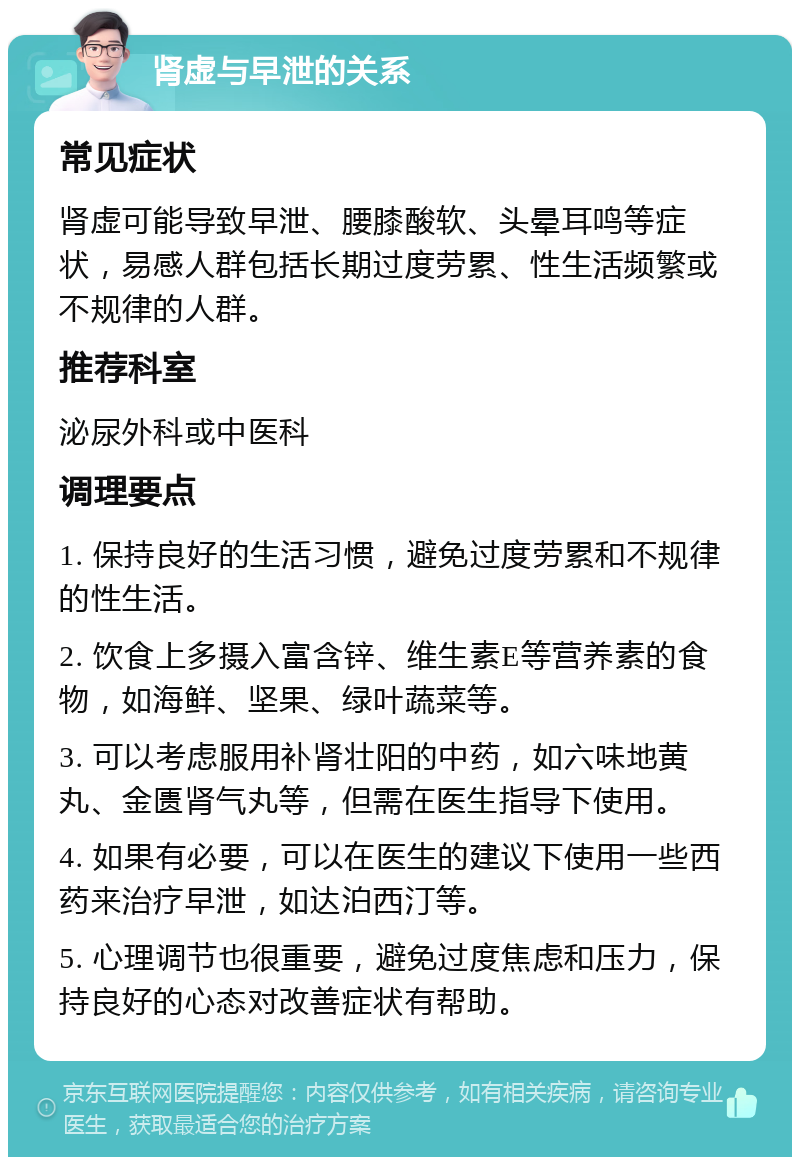 肾虚与早泄的关系 常见症状 肾虚可能导致早泄、腰膝酸软、头晕耳鸣等症状，易感人群包括长期过度劳累、性生活频繁或不规律的人群。 推荐科室 泌尿外科或中医科 调理要点 1. 保持良好的生活习惯，避免过度劳累和不规律的性生活。 2. 饮食上多摄入富含锌、维生素E等营养素的食物，如海鲜、坚果、绿叶蔬菜等。 3. 可以考虑服用补肾壮阳的中药，如六味地黄丸、金匮肾气丸等，但需在医生指导下使用。 4. 如果有必要，可以在医生的建议下使用一些西药来治疗早泄，如达泊西汀等。 5. 心理调节也很重要，避免过度焦虑和压力，保持良好的心态对改善症状有帮助。