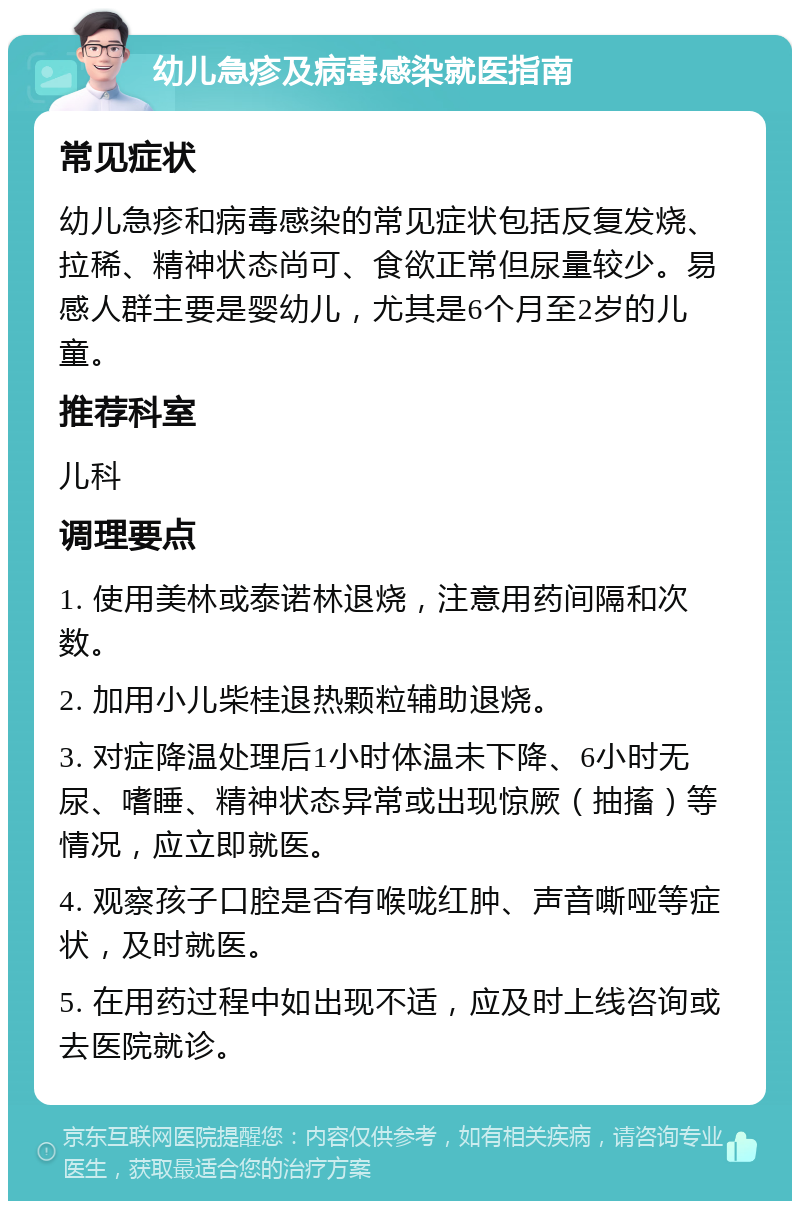 幼儿急疹及病毒感染就医指南 常见症状 幼儿急疹和病毒感染的常见症状包括反复发烧、拉稀、精神状态尚可、食欲正常但尿量较少。易感人群主要是婴幼儿，尤其是6个月至2岁的儿童。 推荐科室 儿科 调理要点 1. 使用美林或泰诺林退烧，注意用药间隔和次数。 2. 加用小儿柴桂退热颗粒辅助退烧。 3. 对症降温处理后1小时体温未下降、6小时无尿、嗜睡、精神状态异常或出现惊厥（抽搐）等情况，应立即就医。 4. 观察孩子口腔是否有喉咙红肿、声音嘶哑等症状，及时就医。 5. 在用药过程中如出现不适，应及时上线咨询或去医院就诊。