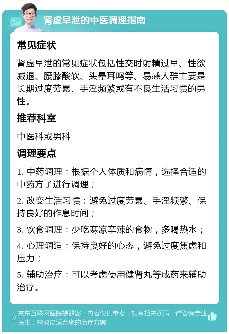 肾虚早泄的中医调理指南 常见症状 肾虚早泄的常见症状包括性交时射精过早、性欲减退、腰膝酸软、头晕耳鸣等。易感人群主要是长期过度劳累、手淫频繁或有不良生活习惯的男性。 推荐科室 中医科或男科 调理要点 1. 中药调理：根据个人体质和病情，选择合适的中药方子进行调理； 2. 改变生活习惯：避免过度劳累、手淫频繁、保持良好的作息时间； 3. 饮食调理：少吃寒凉辛辣的食物，多喝热水； 4. 心理调适：保持良好的心态，避免过度焦虑和压力； 5. 辅助治疗：可以考虑使用健肾丸等成药来辅助治疗。