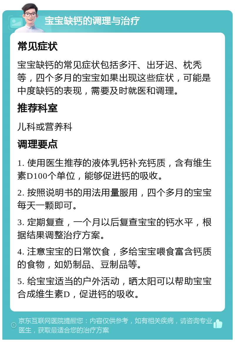 宝宝缺钙的调理与治疗 常见症状 宝宝缺钙的常见症状包括多汗、出牙迟、枕秃等，四个多月的宝宝如果出现这些症状，可能是中度缺钙的表现，需要及时就医和调理。 推荐科室 儿科或营养科 调理要点 1. 使用医生推荐的液体乳钙补充钙质，含有维生素D100个单位，能够促进钙的吸收。 2. 按照说明书的用法用量服用，四个多月的宝宝每天一颗即可。 3. 定期复查，一个月以后复查宝宝的钙水平，根据结果调整治疗方案。 4. 注意宝宝的日常饮食，多给宝宝喂食富含钙质的食物，如奶制品、豆制品等。 5. 给宝宝适当的户外活动，晒太阳可以帮助宝宝合成维生素D，促进钙的吸收。