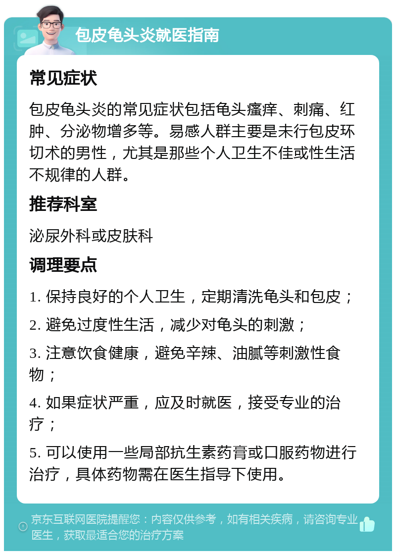 包皮龟头炎就医指南 常见症状 包皮龟头炎的常见症状包括龟头瘙痒、刺痛、红肿、分泌物增多等。易感人群主要是未行包皮环切术的男性，尤其是那些个人卫生不佳或性生活不规律的人群。 推荐科室 泌尿外科或皮肤科 调理要点 1. 保持良好的个人卫生，定期清洗龟头和包皮； 2. 避免过度性生活，减少对龟头的刺激； 3. 注意饮食健康，避免辛辣、油腻等刺激性食物； 4. 如果症状严重，应及时就医，接受专业的治疗； 5. 可以使用一些局部抗生素药膏或口服药物进行治疗，具体药物需在医生指导下使用。