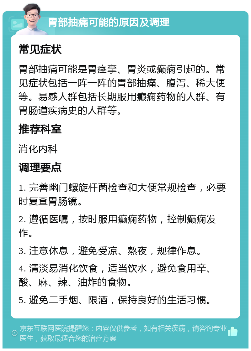 胃部抽痛可能的原因及调理 常见症状 胃部抽痛可能是胃痉挛、胃炎或癫痫引起的。常见症状包括一阵一阵的胃部抽痛、腹泻、稀大便等。易感人群包括长期服用癫痫药物的人群、有胃肠道疾病史的人群等。 推荐科室 消化内科 调理要点 1. 完善幽门螺旋杆菌检查和大便常规检查，必要时复查胃肠镜。 2. 遵循医嘱，按时服用癫痫药物，控制癫痫发作。 3. 注意休息，避免受凉、熬夜，规律作息。 4. 清淡易消化饮食，适当饮水，避免食用辛、酸、麻、辣、油炸的食物。 5. 避免二手烟、限酒，保持良好的生活习惯。