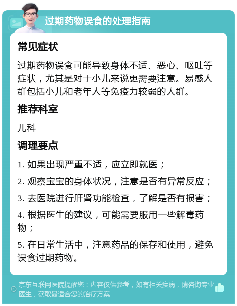 过期药物误食的处理指南 常见症状 过期药物误食可能导致身体不适、恶心、呕吐等症状，尤其是对于小儿来说更需要注意。易感人群包括小儿和老年人等免疫力较弱的人群。 推荐科室 儿科 调理要点 1. 如果出现严重不适，应立即就医； 2. 观察宝宝的身体状况，注意是否有异常反应； 3. 去医院进行肝肾功能检查，了解是否有损害； 4. 根据医生的建议，可能需要服用一些解毒药物； 5. 在日常生活中，注意药品的保存和使用，避免误食过期药物。