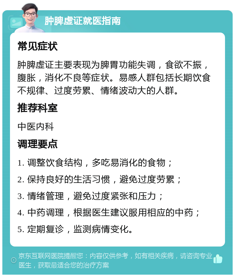 肿脾虚证就医指南 常见症状 肿脾虚证主要表现为脾胃功能失调，食欲不振，腹胀，消化不良等症状。易感人群包括长期饮食不规律、过度劳累、情绪波动大的人群。 推荐科室 中医内科 调理要点 1. 调整饮食结构，多吃易消化的食物； 2. 保持良好的生活习惯，避免过度劳累； 3. 情绪管理，避免过度紧张和压力； 4. 中药调理，根据医生建议服用相应的中药； 5. 定期复诊，监测病情变化。