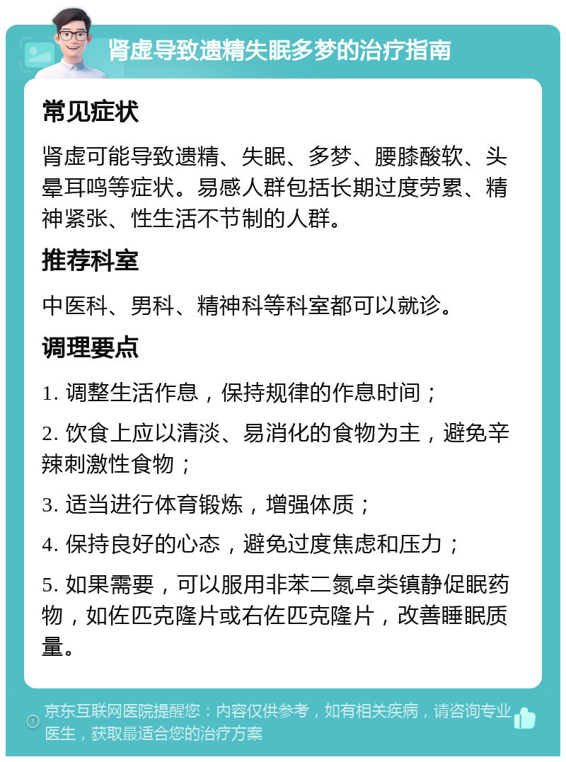 肾虚导致遗精失眠多梦的治疗指南 常见症状 肾虚可能导致遗精、失眠、多梦、腰膝酸软、头晕耳鸣等症状。易感人群包括长期过度劳累、精神紧张、性生活不节制的人群。 推荐科室 中医科、男科、精神科等科室都可以就诊。 调理要点 1. 调整生活作息，保持规律的作息时间； 2. 饮食上应以清淡、易消化的食物为主，避免辛辣刺激性食物； 3. 适当进行体育锻炼，增强体质； 4. 保持良好的心态，避免过度焦虑和压力； 5. 如果需要，可以服用非苯二氮卓类镇静促眠药物，如佐匹克隆片或右佐匹克隆片，改善睡眠质量。