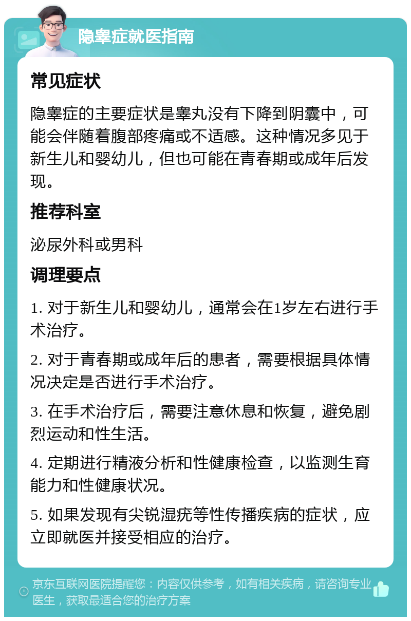 隐睾症就医指南 常见症状 隐睾症的主要症状是睾丸没有下降到阴囊中，可能会伴随着腹部疼痛或不适感。这种情况多见于新生儿和婴幼儿，但也可能在青春期或成年后发现。 推荐科室 泌尿外科或男科 调理要点 1. 对于新生儿和婴幼儿，通常会在1岁左右进行手术治疗。 2. 对于青春期或成年后的患者，需要根据具体情况决定是否进行手术治疗。 3. 在手术治疗后，需要注意休息和恢复，避免剧烈运动和性生活。 4. 定期进行精液分析和性健康检查，以监测生育能力和性健康状况。 5. 如果发现有尖锐湿疣等性传播疾病的症状，应立即就医并接受相应的治疗。