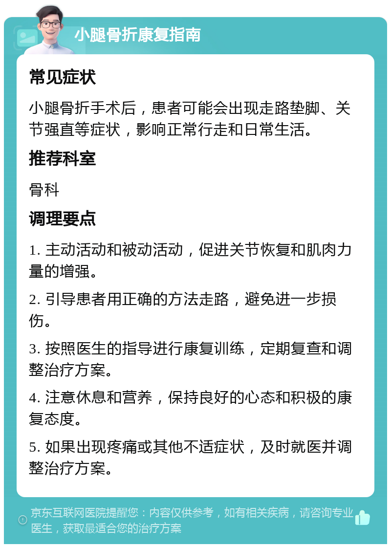 小腿骨折康复指南 常见症状 小腿骨折手术后，患者可能会出现走路垫脚、关节强直等症状，影响正常行走和日常生活。 推荐科室 骨科 调理要点 1. 主动活动和被动活动，促进关节恢复和肌肉力量的增强。 2. 引导患者用正确的方法走路，避免进一步损伤。 3. 按照医生的指导进行康复训练，定期复查和调整治疗方案。 4. 注意休息和营养，保持良好的心态和积极的康复态度。 5. 如果出现疼痛或其他不适症状，及时就医并调整治疗方案。