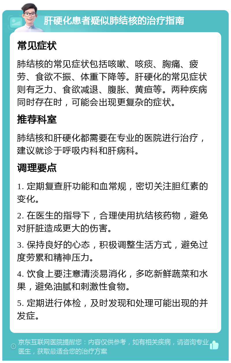 肝硬化患者疑似肺结核的治疗指南 常见症状 肺结核的常见症状包括咳嗽、咳痰、胸痛、疲劳、食欲不振、体重下降等。肝硬化的常见症状则有乏力、食欲减退、腹胀、黄疸等。两种疾病同时存在时，可能会出现更复杂的症状。 推荐科室 肺结核和肝硬化都需要在专业的医院进行治疗，建议就诊于呼吸内科和肝病科。 调理要点 1. 定期复查肝功能和血常规，密切关注胆红素的变化。 2. 在医生的指导下，合理使用抗结核药物，避免对肝脏造成更大的伤害。 3. 保持良好的心态，积极调整生活方式，避免过度劳累和精神压力。 4. 饮食上要注意清淡易消化，多吃新鲜蔬菜和水果，避免油腻和刺激性食物。 5. 定期进行体检，及时发现和处理可能出现的并发症。