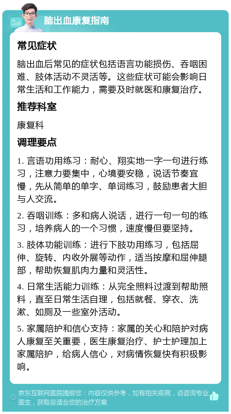 脑出血康复指南 常见症状 脑出血后常见的症状包括语言功能损伤、吞咽困难、肢体活动不灵活等。这些症状可能会影响日常生活和工作能力，需要及时就医和康复治疗。 推荐科室 康复科 调理要点 1. 言语功用练习：耐心、翔实地一字一句进行练习，注意力要集中，心境要安稳，说话节奏宜慢，先从简单的单字、单词练习，鼓励患者大胆与人交流。 2. 吞咽训练：多和病人说话，进行一句一句的练习，培养病人的一个习惯，速度慢但要坚持。 3. 肢体功能训练：进行下肢功用练习，包括屈伸、旋转、内收外展等动作，适当按摩和屈伸腿部，帮助恢复肌肉力量和灵活性。 4. 日常生活能力训练：从完全照料过渡到帮助照料，直至日常生活自理，包括就餐、穿衣、洗漱、如厕及一些室外活动。 5. 家属陪护和信心支持：家属的关心和陪护对病人康复至关重要，医生康复治疗、护士护理加上家属陪护，给病人信心，对病情恢复快有积极影响。