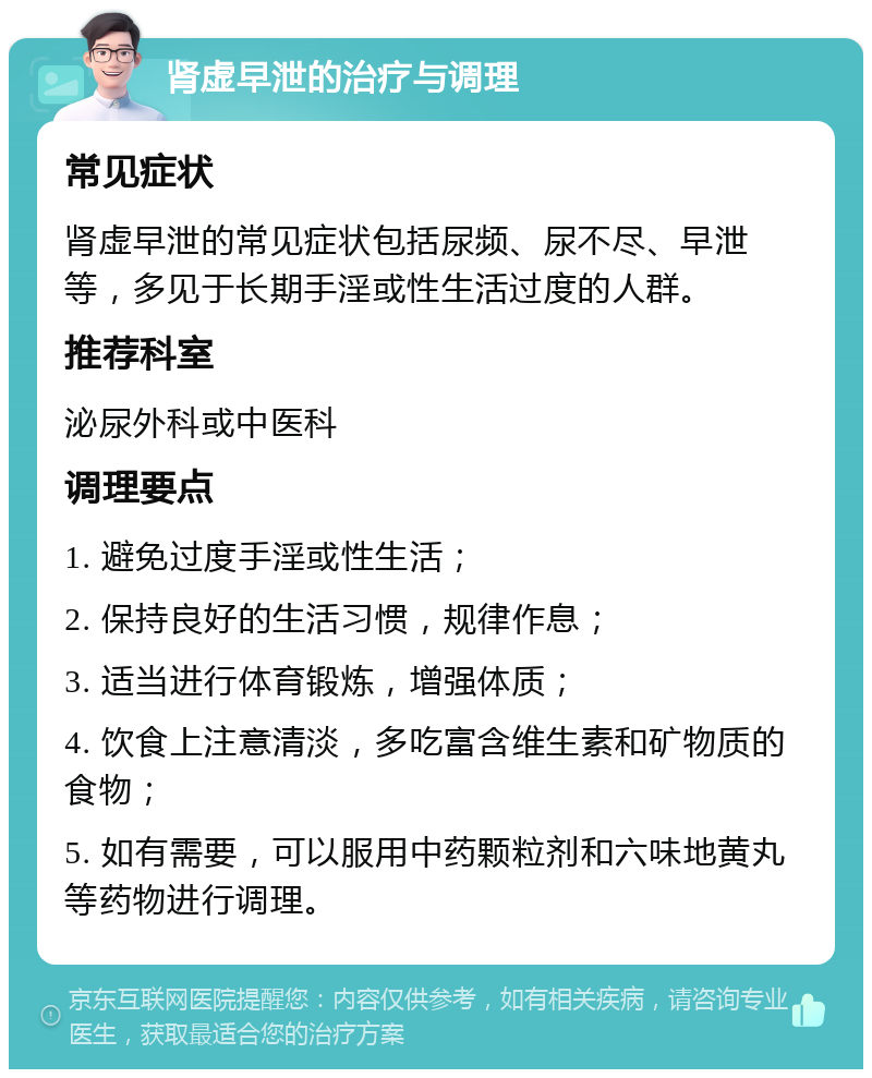 肾虚早泄的治疗与调理 常见症状 肾虚早泄的常见症状包括尿频、尿不尽、早泄等，多见于长期手淫或性生活过度的人群。 推荐科室 泌尿外科或中医科 调理要点 1. 避免过度手淫或性生活； 2. 保持良好的生活习惯，规律作息； 3. 适当进行体育锻炼，增强体质； 4. 饮食上注意清淡，多吃富含维生素和矿物质的食物； 5. 如有需要，可以服用中药颗粒剂和六味地黄丸等药物进行调理。