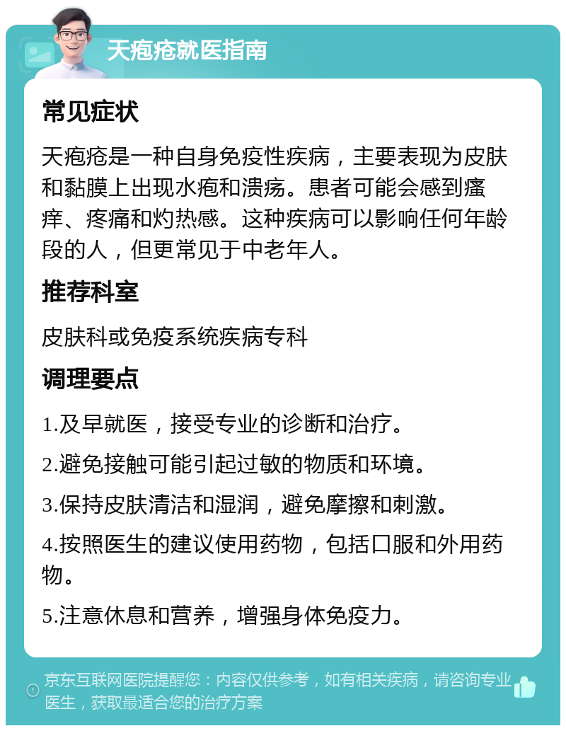 天疱疮就医指南 常见症状 天疱疮是一种自身免疫性疾病，主要表现为皮肤和黏膜上出现水疱和溃疡。患者可能会感到瘙痒、疼痛和灼热感。这种疾病可以影响任何年龄段的人，但更常见于中老年人。 推荐科室 皮肤科或免疫系统疾病专科 调理要点 1.及早就医，接受专业的诊断和治疗。 2.避免接触可能引起过敏的物质和环境。 3.保持皮肤清洁和湿润，避免摩擦和刺激。 4.按照医生的建议使用药物，包括口服和外用药物。 5.注意休息和营养，增强身体免疫力。