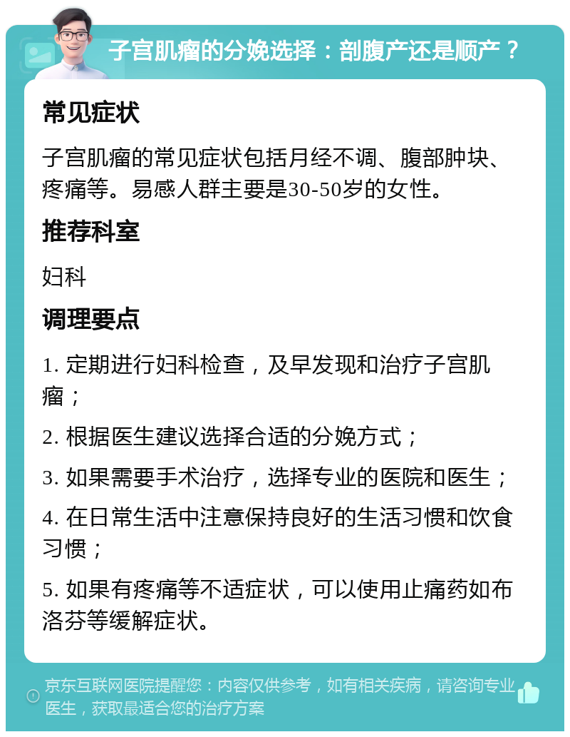 子宫肌瘤的分娩选择：剖腹产还是顺产？ 常见症状 子宫肌瘤的常见症状包括月经不调、腹部肿块、疼痛等。易感人群主要是30-50岁的女性。 推荐科室 妇科 调理要点 1. 定期进行妇科检查，及早发现和治疗子宫肌瘤； 2. 根据医生建议选择合适的分娩方式； 3. 如果需要手术治疗，选择专业的医院和医生； 4. 在日常生活中注意保持良好的生活习惯和饮食习惯； 5. 如果有疼痛等不适症状，可以使用止痛药如布洛芬等缓解症状。