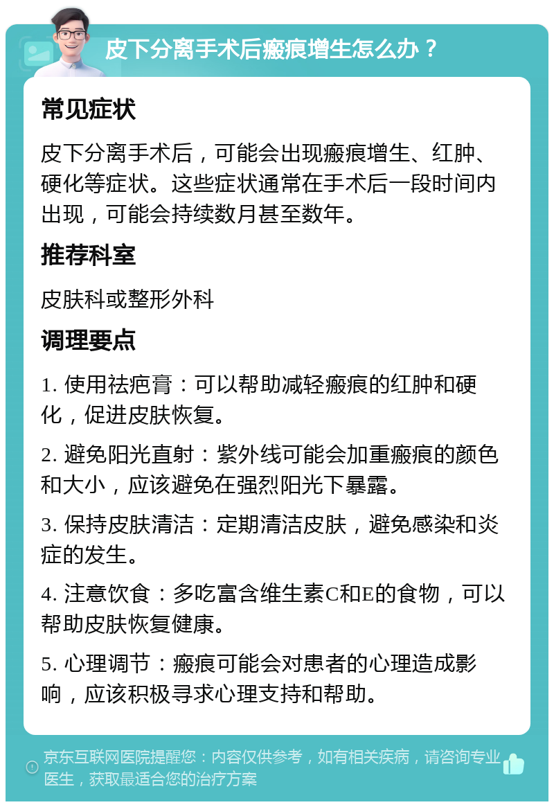 皮下分离手术后瘢痕增生怎么办？ 常见症状 皮下分离手术后，可能会出现瘢痕增生、红肿、硬化等症状。这些症状通常在手术后一段时间内出现，可能会持续数月甚至数年。 推荐科室 皮肤科或整形外科 调理要点 1. 使用祛疤膏：可以帮助减轻瘢痕的红肿和硬化，促进皮肤恢复。 2. 避免阳光直射：紫外线可能会加重瘢痕的颜色和大小，应该避免在强烈阳光下暴露。 3. 保持皮肤清洁：定期清洁皮肤，避免感染和炎症的发生。 4. 注意饮食：多吃富含维生素C和E的食物，可以帮助皮肤恢复健康。 5. 心理调节：瘢痕可能会对患者的心理造成影响，应该积极寻求心理支持和帮助。