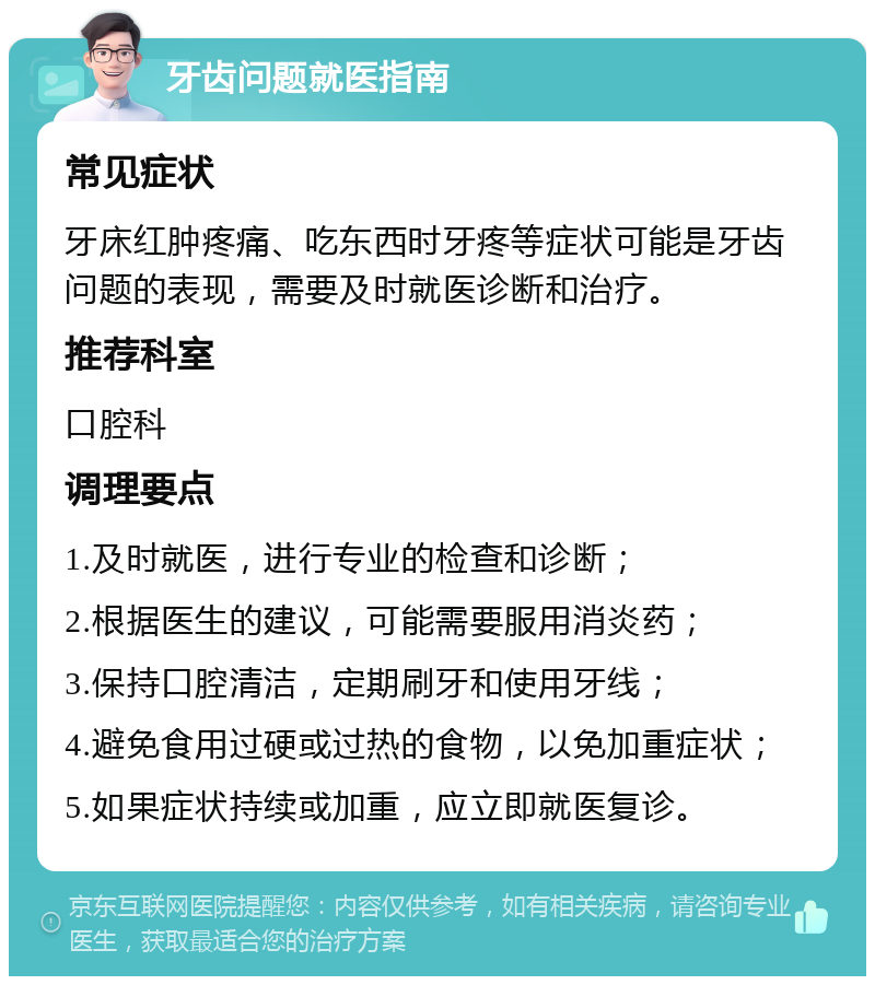 牙齿问题就医指南 常见症状 牙床红肿疼痛、吃东西时牙疼等症状可能是牙齿问题的表现，需要及时就医诊断和治疗。 推荐科室 口腔科 调理要点 1.及时就医，进行专业的检查和诊断； 2.根据医生的建议，可能需要服用消炎药； 3.保持口腔清洁，定期刷牙和使用牙线； 4.避免食用过硬或过热的食物，以免加重症状； 5.如果症状持续或加重，应立即就医复诊。