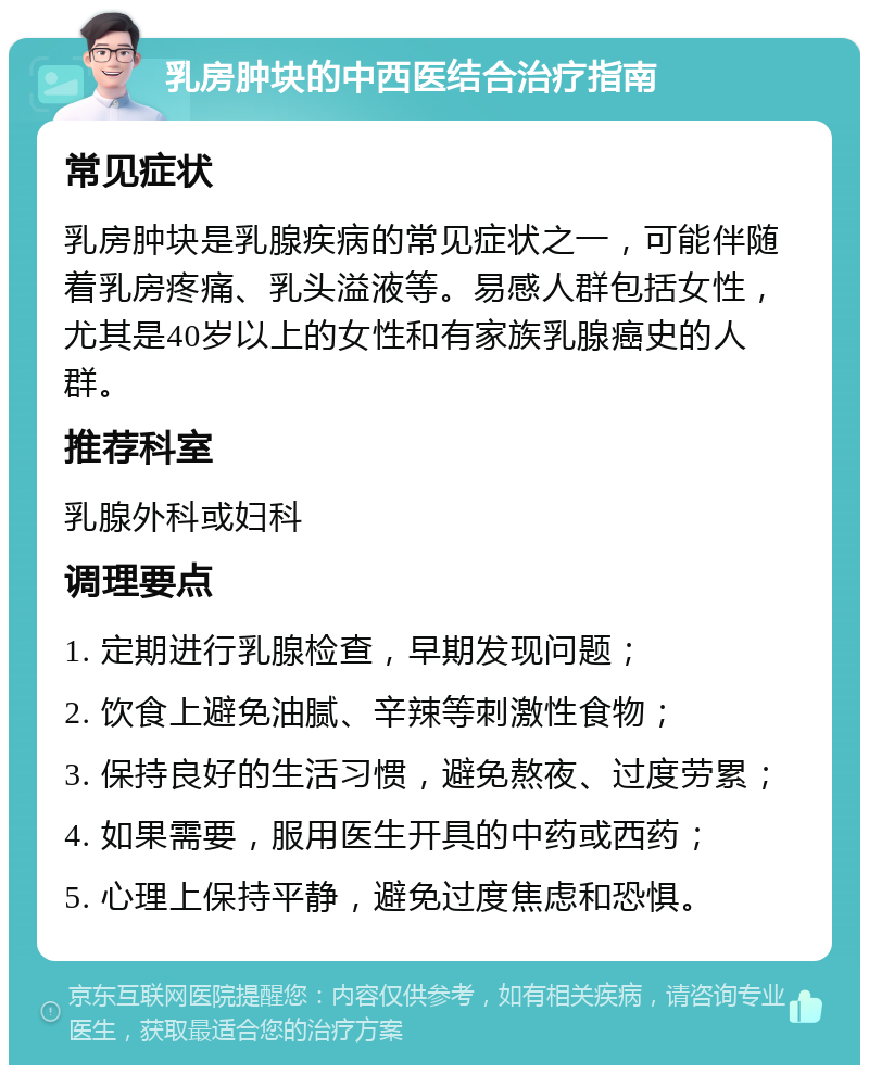 乳房肿块的中西医结合治疗指南 常见症状 乳房肿块是乳腺疾病的常见症状之一，可能伴随着乳房疼痛、乳头溢液等。易感人群包括女性，尤其是40岁以上的女性和有家族乳腺癌史的人群。 推荐科室 乳腺外科或妇科 调理要点 1. 定期进行乳腺检查，早期发现问题； 2. 饮食上避免油腻、辛辣等刺激性食物； 3. 保持良好的生活习惯，避免熬夜、过度劳累； 4. 如果需要，服用医生开具的中药或西药； 5. 心理上保持平静，避免过度焦虑和恐惧。