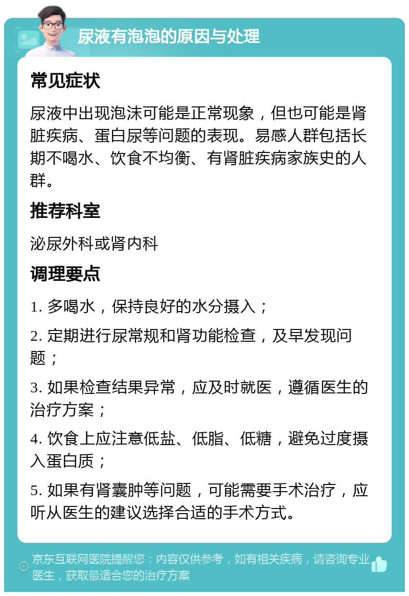 尿液有泡泡的原因与处理 常见症状 尿液中出现泡沫可能是正常现象，但也可能是肾脏疾病、蛋白尿等问题的表现。易感人群包括长期不喝水、饮食不均衡、有肾脏疾病家族史的人群。 推荐科室 泌尿外科或肾内科 调理要点 1. 多喝水，保持良好的水分摄入； 2. 定期进行尿常规和肾功能检查，及早发现问题； 3. 如果检查结果异常，应及时就医，遵循医生的治疗方案； 4. 饮食上应注意低盐、低脂、低糖，避免过度摄入蛋白质； 5. 如果有肾囊肿等问题，可能需要手术治疗，应听从医生的建议选择合适的手术方式。