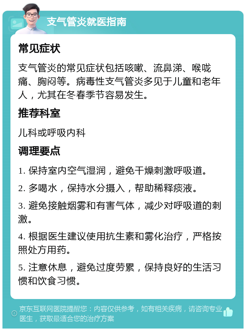 支气管炎就医指南 常见症状 支气管炎的常见症状包括咳嗽、流鼻涕、喉咙痛、胸闷等。病毒性支气管炎多见于儿童和老年人，尤其在冬春季节容易发生。 推荐科室 儿科或呼吸内科 调理要点 1. 保持室内空气湿润，避免干燥刺激呼吸道。 2. 多喝水，保持水分摄入，帮助稀释痰液。 3. 避免接触烟雾和有害气体，减少对呼吸道的刺激。 4. 根据医生建议使用抗生素和雾化治疗，严格按照处方用药。 5. 注意休息，避免过度劳累，保持良好的生活习惯和饮食习惯。