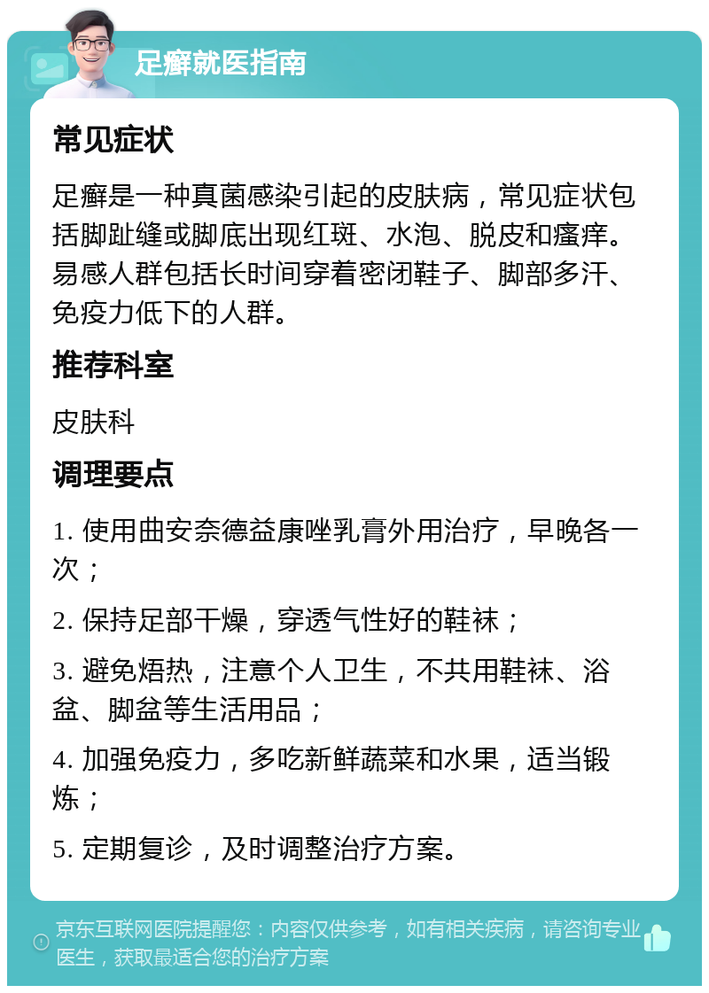 足癣就医指南 常见症状 足癣是一种真菌感染引起的皮肤病，常见症状包括脚趾缝或脚底出现红斑、水泡、脱皮和瘙痒。易感人群包括长时间穿着密闭鞋子、脚部多汗、免疫力低下的人群。 推荐科室 皮肤科 调理要点 1. 使用曲安奈德益康唑乳膏外用治疗，早晚各一次； 2. 保持足部干燥，穿透气性好的鞋袜； 3. 避免焐热，注意个人卫生，不共用鞋袜、浴盆、脚盆等生活用品； 4. 加强免疫力，多吃新鲜蔬菜和水果，适当锻炼； 5. 定期复诊，及时调整治疗方案。