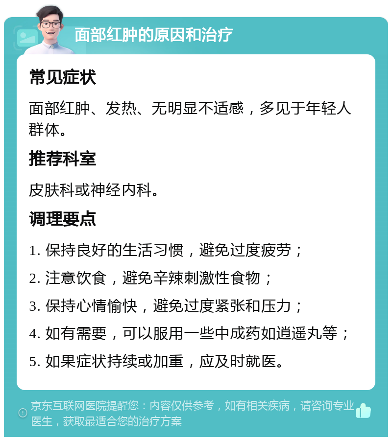 面部红肿的原因和治疗 常见症状 面部红肿、发热、无明显不适感，多见于年轻人群体。 推荐科室 皮肤科或神经内科。 调理要点 1. 保持良好的生活习惯，避免过度疲劳； 2. 注意饮食，避免辛辣刺激性食物； 3. 保持心情愉快，避免过度紧张和压力； 4. 如有需要，可以服用一些中成药如逍遥丸等； 5. 如果症状持续或加重，应及时就医。