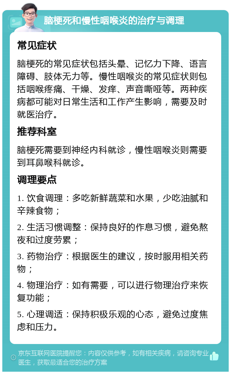 脑梗死和慢性咽喉炎的治疗与调理 常见症状 脑梗死的常见症状包括头晕、记忆力下降、语言障碍、肢体无力等。慢性咽喉炎的常见症状则包括咽喉疼痛、干燥、发痒、声音嘶哑等。两种疾病都可能对日常生活和工作产生影响，需要及时就医治疗。 推荐科室 脑梗死需要到神经内科就诊，慢性咽喉炎则需要到耳鼻喉科就诊。 调理要点 1. 饮食调理：多吃新鲜蔬菜和水果，少吃油腻和辛辣食物； 2. 生活习惯调整：保持良好的作息习惯，避免熬夜和过度劳累； 3. 药物治疗：根据医生的建议，按时服用相关药物； 4. 物理治疗：如有需要，可以进行物理治疗来恢复功能； 5. 心理调适：保持积极乐观的心态，避免过度焦虑和压力。