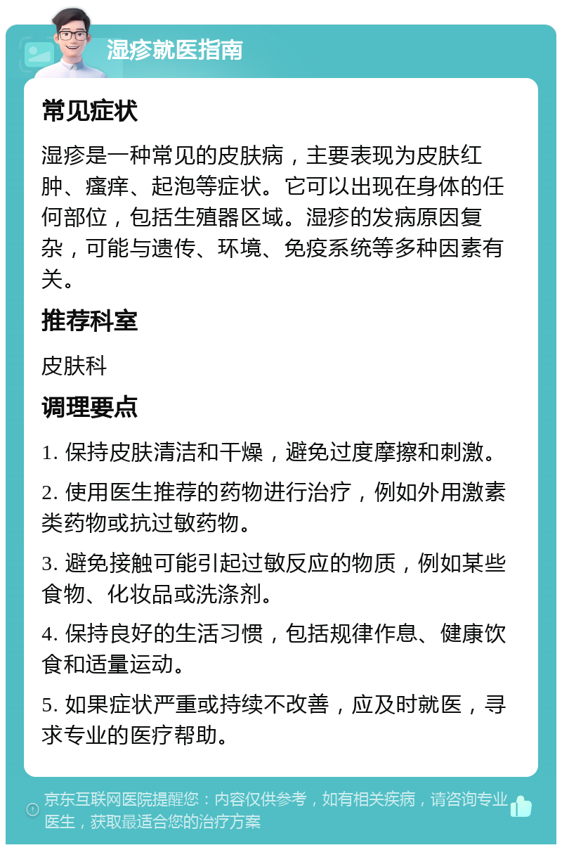 湿疹就医指南 常见症状 湿疹是一种常见的皮肤病，主要表现为皮肤红肿、瘙痒、起泡等症状。它可以出现在身体的任何部位，包括生殖器区域。湿疹的发病原因复杂，可能与遗传、环境、免疫系统等多种因素有关。 推荐科室 皮肤科 调理要点 1. 保持皮肤清洁和干燥，避免过度摩擦和刺激。 2. 使用医生推荐的药物进行治疗，例如外用激素类药物或抗过敏药物。 3. 避免接触可能引起过敏反应的物质，例如某些食物、化妆品或洗涤剂。 4. 保持良好的生活习惯，包括规律作息、健康饮食和适量运动。 5. 如果症状严重或持续不改善，应及时就医，寻求专业的医疗帮助。