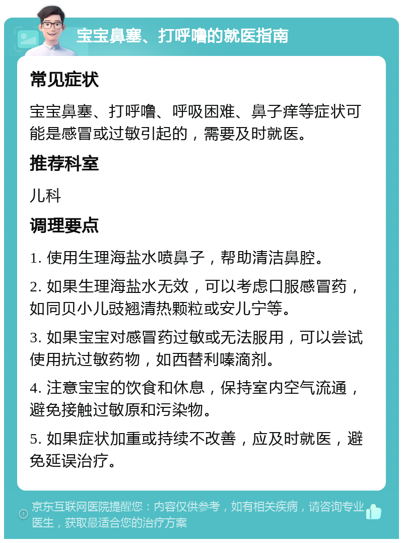 宝宝鼻塞、打呼噜的就医指南 常见症状 宝宝鼻塞、打呼噜、呼吸困难、鼻子痒等症状可能是感冒或过敏引起的，需要及时就医。 推荐科室 儿科 调理要点 1. 使用生理海盐水喷鼻子，帮助清洁鼻腔。 2. 如果生理海盐水无效，可以考虑口服感冒药，如同贝小儿豉翘清热颗粒或安儿宁等。 3. 如果宝宝对感冒药过敏或无法服用，可以尝试使用抗过敏药物，如西替利嗪滴剂。 4. 注意宝宝的饮食和休息，保持室内空气流通，避免接触过敏原和污染物。 5. 如果症状加重或持续不改善，应及时就医，避免延误治疗。