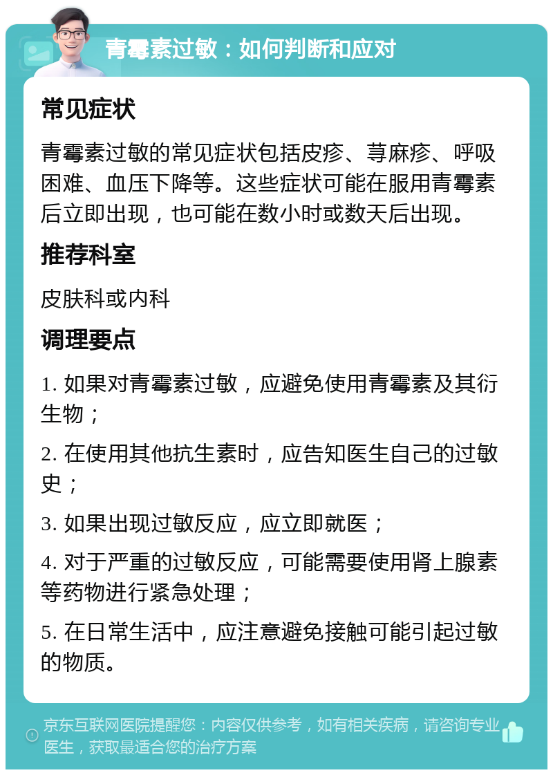 青霉素过敏：如何判断和应对 常见症状 青霉素过敏的常见症状包括皮疹、荨麻疹、呼吸困难、血压下降等。这些症状可能在服用青霉素后立即出现，也可能在数小时或数天后出现。 推荐科室 皮肤科或内科 调理要点 1. 如果对青霉素过敏，应避免使用青霉素及其衍生物； 2. 在使用其他抗生素时，应告知医生自己的过敏史； 3. 如果出现过敏反应，应立即就医； 4. 对于严重的过敏反应，可能需要使用肾上腺素等药物进行紧急处理； 5. 在日常生活中，应注意避免接触可能引起过敏的物质。