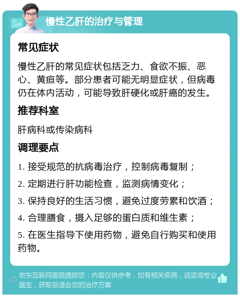 慢性乙肝的治疗与管理 常见症状 慢性乙肝的常见症状包括乏力、食欲不振、恶心、黄疸等。部分患者可能无明显症状，但病毒仍在体内活动，可能导致肝硬化或肝癌的发生。 推荐科室 肝病科或传染病科 调理要点 1. 接受规范的抗病毒治疗，控制病毒复制； 2. 定期进行肝功能检查，监测病情变化； 3. 保持良好的生活习惯，避免过度劳累和饮酒； 4. 合理膳食，摄入足够的蛋白质和维生素； 5. 在医生指导下使用药物，避免自行购买和使用药物。