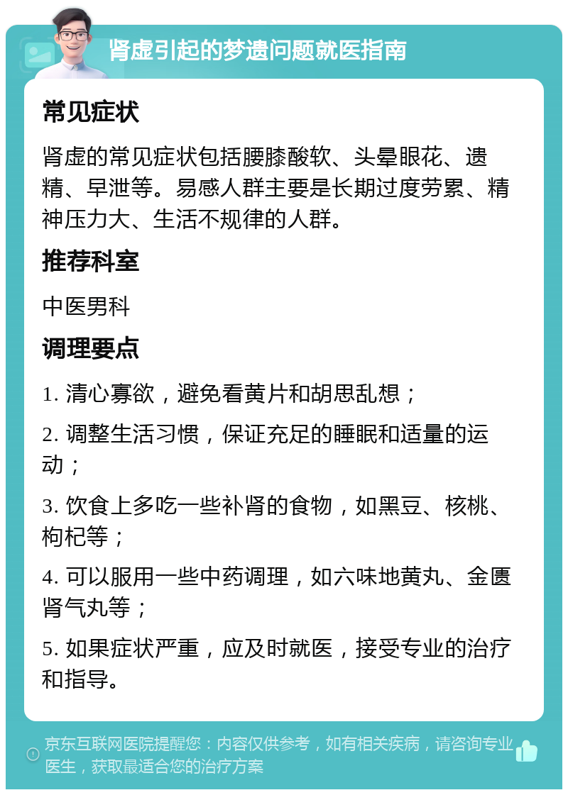 肾虚引起的梦遗问题就医指南 常见症状 肾虚的常见症状包括腰膝酸软、头晕眼花、遗精、早泄等。易感人群主要是长期过度劳累、精神压力大、生活不规律的人群。 推荐科室 中医男科 调理要点 1. 清心寡欲，避免看黄片和胡思乱想； 2. 调整生活习惯，保证充足的睡眠和适量的运动； 3. 饮食上多吃一些补肾的食物，如黑豆、核桃、枸杞等； 4. 可以服用一些中药调理，如六味地黄丸、金匮肾气丸等； 5. 如果症状严重，应及时就医，接受专业的治疗和指导。