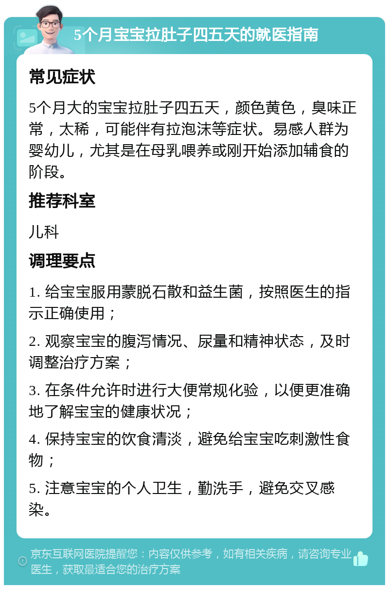 5个月宝宝拉肚子四五天的就医指南 常见症状 5个月大的宝宝拉肚子四五天，颜色黄色，臭味正常，太稀，可能伴有拉泡沫等症状。易感人群为婴幼儿，尤其是在母乳喂养或刚开始添加辅食的阶段。 推荐科室 儿科 调理要点 1. 给宝宝服用蒙脱石散和益生菌，按照医生的指示正确使用； 2. 观察宝宝的腹泻情况、尿量和精神状态，及时调整治疗方案； 3. 在条件允许时进行大便常规化验，以便更准确地了解宝宝的健康状况； 4. 保持宝宝的饮食清淡，避免给宝宝吃刺激性食物； 5. 注意宝宝的个人卫生，勤洗手，避免交叉感染。