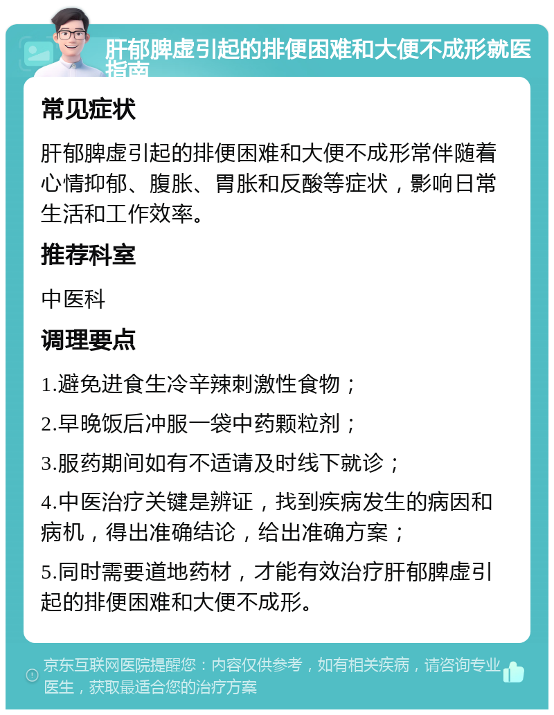 肝郁脾虚引起的排便困难和大便不成形就医指南 常见症状 肝郁脾虚引起的排便困难和大便不成形常伴随着心情抑郁、腹胀、胃胀和反酸等症状，影响日常生活和工作效率。 推荐科室 中医科 调理要点 1.避免进食生冷辛辣刺激性食物； 2.早晚饭后冲服一袋中药颗粒剂； 3.服药期间如有不适请及时线下就诊； 4.中医治疗关键是辨证，找到疾病发生的病因和病机，得出准确结论，给出准确方案； 5.同时需要道地药材，才能有效治疗肝郁脾虚引起的排便困难和大便不成形。