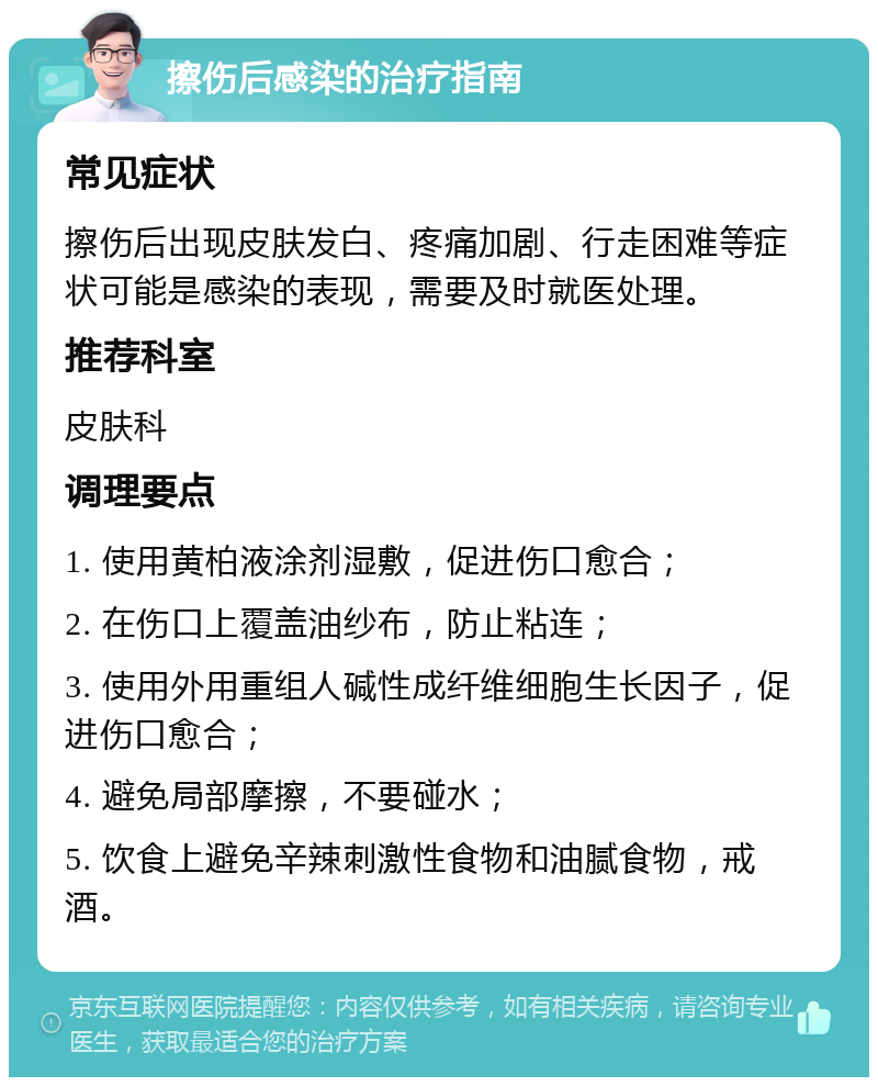 擦伤后感染的治疗指南 常见症状 擦伤后出现皮肤发白、疼痛加剧、行走困难等症状可能是感染的表现，需要及时就医处理。 推荐科室 皮肤科 调理要点 1. 使用黄柏液涂剂湿敷，促进伤口愈合； 2. 在伤口上覆盖油纱布，防止粘连； 3. 使用外用重组人碱性成纤维细胞生长因子，促进伤口愈合； 4. 避免局部摩擦，不要碰水； 5. 饮食上避免辛辣刺激性食物和油腻食物，戒酒。