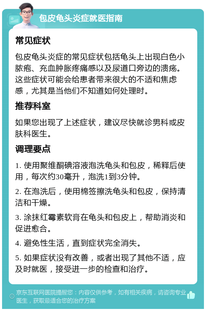 包皮龟头炎症就医指南 常见症状 包皮龟头炎症的常见症状包括龟头上出现白色小脓疱、充血肿胀疼痛感以及尿道口旁边的溃疡。这些症状可能会给患者带来很大的不适和焦虑感，尤其是当他们不知道如何处理时。 推荐科室 如果您出现了上述症状，建议尽快就诊男科或皮肤科医生。 调理要点 1. 使用聚维酮碘溶液泡洗龟头和包皮，稀释后使用，每次约30毫升，泡洗1到3分钟。 2. 在泡洗后，使用棉签擦洗龟头和包皮，保持清洁和干燥。 3. 涂抹红霉素软膏在龟头和包皮上，帮助消炎和促进愈合。 4. 避免性生活，直到症状完全消失。 5. 如果症状没有改善，或者出现了其他不适，应及时就医，接受进一步的检查和治疗。