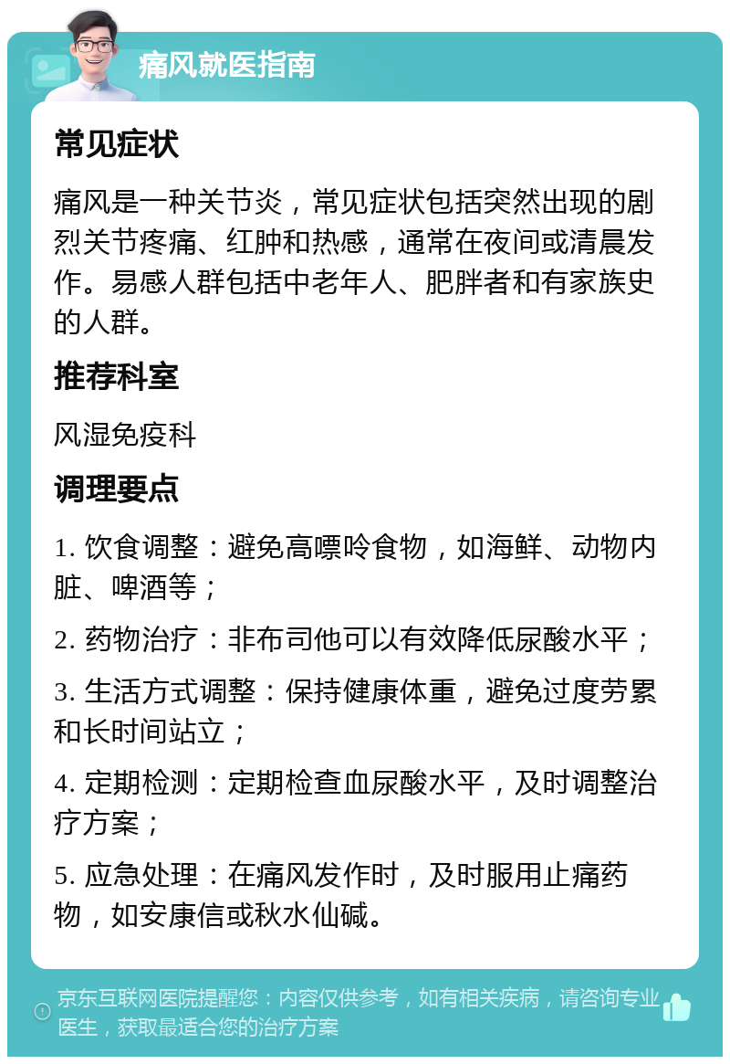 痛风就医指南 常见症状 痛风是一种关节炎，常见症状包括突然出现的剧烈关节疼痛、红肿和热感，通常在夜间或清晨发作。易感人群包括中老年人、肥胖者和有家族史的人群。 推荐科室 风湿免疫科 调理要点 1. 饮食调整：避免高嘌呤食物，如海鲜、动物内脏、啤酒等； 2. 药物治疗：非布司他可以有效降低尿酸水平； 3. 生活方式调整：保持健康体重，避免过度劳累和长时间站立； 4. 定期检测：定期检查血尿酸水平，及时调整治疗方案； 5. 应急处理：在痛风发作时，及时服用止痛药物，如安康信或秋水仙碱。