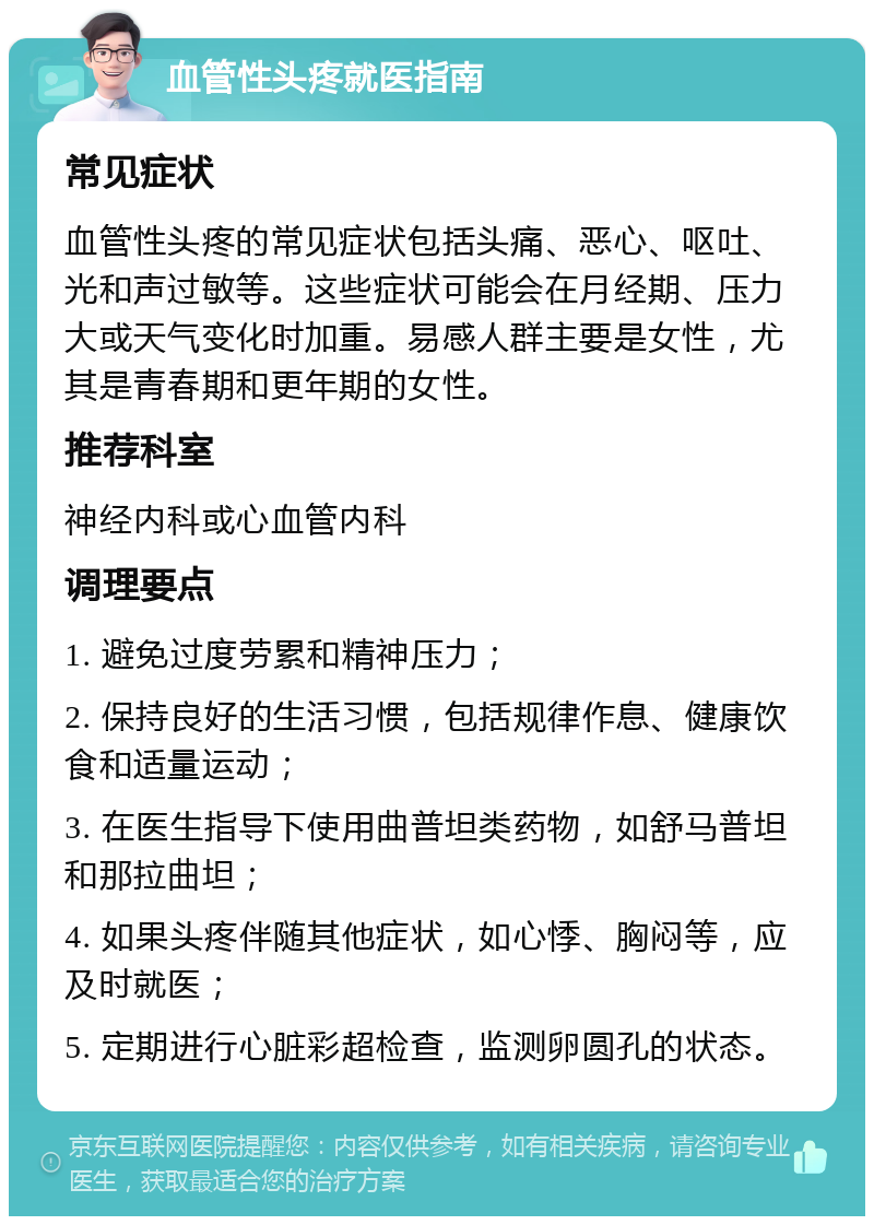 血管性头疼就医指南 常见症状 血管性头疼的常见症状包括头痛、恶心、呕吐、光和声过敏等。这些症状可能会在月经期、压力大或天气变化时加重。易感人群主要是女性，尤其是青春期和更年期的女性。 推荐科室 神经内科或心血管内科 调理要点 1. 避免过度劳累和精神压力； 2. 保持良好的生活习惯，包括规律作息、健康饮食和适量运动； 3. 在医生指导下使用曲普坦类药物，如舒马普坦和那拉曲坦； 4. 如果头疼伴随其他症状，如心悸、胸闷等，应及时就医； 5. 定期进行心脏彩超检查，监测卵圆孔的状态。