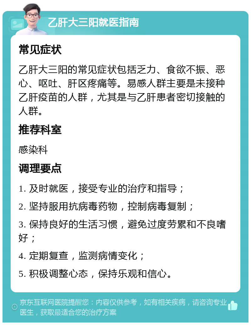 乙肝大三阳就医指南 常见症状 乙肝大三阳的常见症状包括乏力、食欲不振、恶心、呕吐、肝区疼痛等。易感人群主要是未接种乙肝疫苗的人群，尤其是与乙肝患者密切接触的人群。 推荐科室 感染科 调理要点 1. 及时就医，接受专业的治疗和指导； 2. 坚持服用抗病毒药物，控制病毒复制； 3. 保持良好的生活习惯，避免过度劳累和不良嗜好； 4. 定期复查，监测病情变化； 5. 积极调整心态，保持乐观和信心。